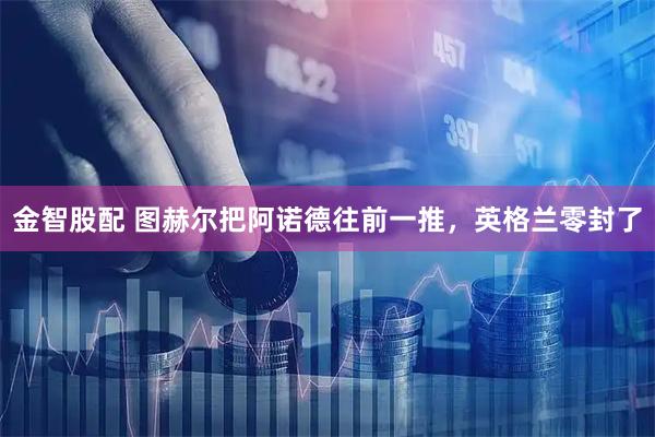 金智股配 图赫尔把阿诺德往前一推，英格兰零封了