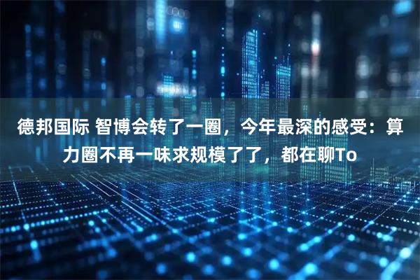 德邦国际 智博会转了一圈，今年最深的感受：算力圈不再一味求规模了了，都在聊To