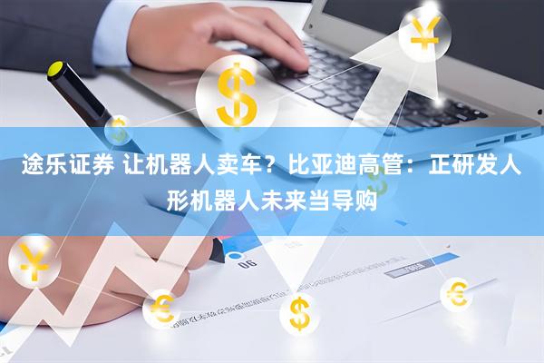 途乐证券 让机器人卖车？比亚迪高管：正研发人形机器人未来当导购
