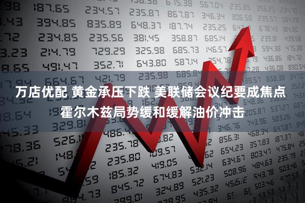万店优配 黄金承压下跌 美联储会议纪要成焦点 霍尔木兹局势缓和缓解油价冲击