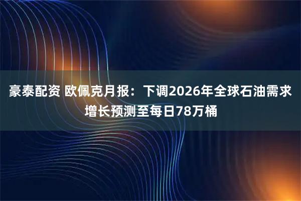 豪泰配资 欧佩克月报：下调2026年全球石油需求增长预测至每日78万桶