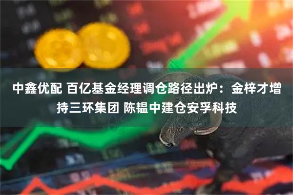 中鑫优配 百亿基金经理调仓路径出炉：金梓才增持三环集团 陈韫中建仓安孚科技