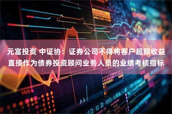 元富投资 中证协：证券公司不得将客户超额收益直接作为债券投资顾问业务人员的业绩考核指标