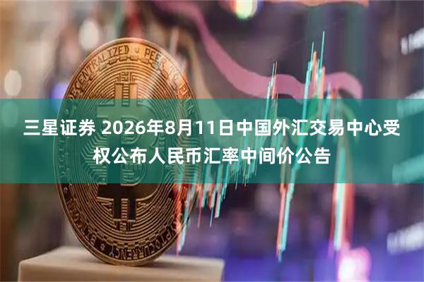 三星证券 2026年8月11日中国外汇交易中心受权公布人民币汇率中间价公告